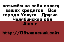 возьмём на себя оплату ваших кредитов - Все города Услуги » Другие   . Челябинская обл.,Аша г.